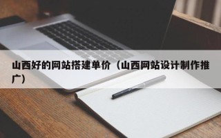 改则山西好的网站搭建单价（山西网站设计制作推广）