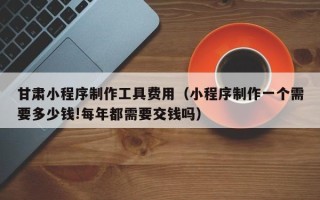 改则甘肃小程序制作工具费用（小程序制作一个需要多少钱!每年都需要交钱吗）