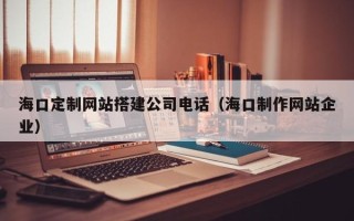 改则海口定制网站搭建公司电话（海口制作网站企业）