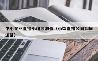 改则中小企业直播小程序制作（小型直播公司如何运营）