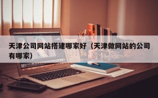 改则天津公司网站搭建哪家好（天津做网站的公司有哪家）