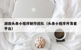 改则湖南头条小程序制作团队（头条小程序开发者平台）