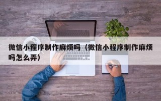 改则微信小程序制作麻烦吗（微信小程序制作麻烦吗怎么弄）