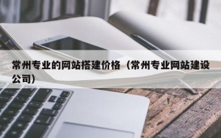 改则常州专业的网站搭建价格（常州专业网站建设公司）