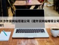 改则长沙外贸网站搭建公司（建外贸网站哪家公司好）