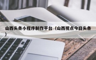 改则山西头条小程序制作平台（山西视点今日头条）